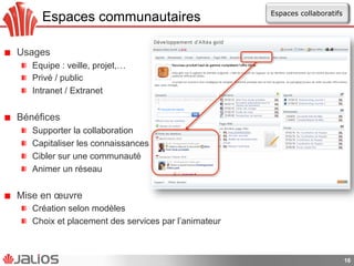 Espaces communautaires
!   Usages
!   Equipe : veille, projet,…
!   Privé / public
!   Intranet / Extranet
!   Bénéfices
!   Supporter la collaboration
!   Capitaliser les connaissances
!   Cibler sur une communauté
!   Animer un réseau
!   Mise en œuvre
!   Création selon modèles
!   Choix et placement des services par l’animateur
16
Espaces collaboratifs
 
