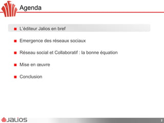 Agenda
!   L’éditeur Jalios en bref
!   Emergence des réseaux sociaux
!   Réseau social et Collaboratif : la bonne équation
!   Mise en œuvre
!   Conclusion
2
 