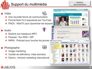 Support du multimédia
!   Vidéo
!   Une nouvelle forme de communication
!   Format flash FLV popularisé par YouTube
!   FNCA : WebTV pour dynamiser les équipes
!   Audio
!   Destiné aux baladeurs MP3
! Podcast : flux RSS + MP
!   INRIA : Podcast pour toucher les jeunes
!   Photographie
!   Usage marketing
!   Variété de définitions, méta données
!   Clarins : Intranet marketing international
20
Gestion
documentaire
 