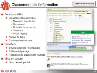 Classement de l’information
!   Fonctionnalités
!   Classement hiérarchique
!   Navigation dans le site
!   Classement
!   Mots clés de recherche
!   Thesaurus
!   Social Tagging
!   Nuage de tags
!   Commentaires et avis
!   Bénéfices
!   Structuration de l’information
!   Référentiel partagé
!   Possibilité de classement multiple
!   Mise en œuvre
!   Libre, fermé, partiel
21
Gestion de contenus
 