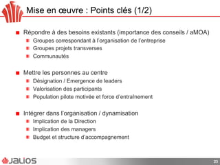 Mise en œuvre : Points clés (1/2)
!   Répondre à des besoins existants (importance des conseils / aMOA)
!   Groupes correspondant à l’organisation de l’entreprise
!   Groupes projets transverses
!   Communautés
!   Mettre les personnes au centre
!   Désignation / Emergence de leaders
!   Valorisation des participants
!   Population pilote motivée et force d’entraînement
!   Intégrer dans l’organisation / dynamisation
!   Implication de la Direction
!   Implication des managers
!   Budget et structure d’accompagnement
23
 