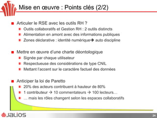 Mise en œuvre : Points clés (2/2)
!   Articuler le RSE avec les outils RH ?
!   Outils collaboratifs et Gestion RH : 2 outils distincts
!   Alimentation en amont avec des informations publiques
!   Zones déclarative : identité numérique auto discipline
!   Mettre en œuvre d’une charte déontologique
!   Signée par chaque utilisateur
!   Respectueuse des considérations de type CNIL
!   Mettant l’accent sur le caractère factuel des données
!   Anticiper la loi de Paretto
!   20% des acteurs contribuent à hauteur de 80%
!   1 contributeur  10 commentateurs  100 lecteurs…
!   … mais les rôles changent selon les espaces collaboratifs
24
 