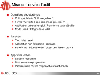 Mise en œuvre : l’outil
!   Questions structurantes
!   Outil spécialisé / Outil intégrable ?
!   Fermé / Ouverts à des personnes externes ?
!   Application prête à l’emploi / Plateforme paramétrable
!   Mode SaaS / Intégré dans le SI
!   Risques
!   Trop riche : rejet
!   Application non extensible : impasse
!   Plateforme : nécessité d’un projet de mise en œuvre
!   Approche Jalios
!   Solution modulaire
!   Mise en œuvre progressive
!   Paramétrable par les responsables fonctionnels
25
 