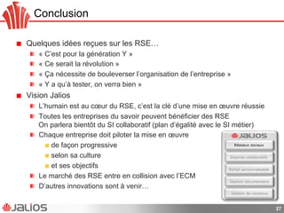 Conclusion
!   Quelques idées reçues sur les RSE…
!   « C’est pour la génération Y »
!   « Ce serait la révolution »
!   « Ça nécessite de bouleverser l’organisation de l’entreprise »
!   « Y a qu’à tester, on verra bien »
!   Vision Jalios
!   L’humain est au cœur du RSE, c’est la clé d’une mise en œuvre réussie
!   Toutes les entreprises du savoir peuvent bénéficier des RSE
On parlera bientôt du SI collaboratif (plan d’égalité avec le SI métier)
!   Chaque entreprise doit piloter la mise en œuvre
!   de façon progressive
!   selon sa culture
!   et ses objectifs
!   Le marché des RSE entre en collision avec l’ECM
!   D’autres innovations sont à venir…
27
Gestion documentaire
Gestion de contenus
Portail personnalisable
Espaces collaboratifs
Réseaux sociaux
 