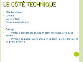 LE CÔTÉ TECHNIQUELE CÔTÉ TECHNIQUE
 Côté technique :
 Lumière
o Evitez le flash
o Evitez le soleil de midi
 Cadrage
 Pensez à prendre des photos en étant accroupis, assis ou en
hauteur
 Pensez à composer votre photo en utilisant la règle des tiers et
les points de force
 