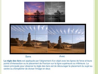 La règle des tiers est appliquée par l'alignement d'un objet avec les lignes de force et leurs
points d'intersection ou le placement de l'horizon sur la ligne supérieure ou inférieure. La
raison principale pour observer la règle des tiers est de décourager le placement du sujet au
centre ou d'empêcher de diviser l'image en deux
Sans Avec
 