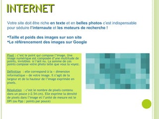 Pixel : c’est le point qui compose l’image. Une
image numérique est composée d’une multitude de
points, invisibles à l’œil nu. La somme de ces
points compose votre photo telle que vous la voyez.
Définition : elle correspond à la « dimension
informatique » de votre image. Il s’agit de la
largeur et de la hauteur de l’image exprimée en
pixels.
Résolution : c’est le nombre de pixels contenu
dans un pouce (=2.54 cm). Elle exprime la densité
de pixels dans l’image et l’unité de mesure est le
DPI (ou Ppp : points par pouce)
INTERNETINTERNET
Votre site doit être riche en texte et en belles photos c’est indispensable
pour séduire l’internaute et les moteurs de recherche !
Taille et poids des images sur son site
Le référencement des images sur Google
 