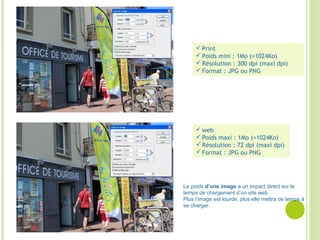  web
 Poids maxi : 1Mo (=1024Ko)
 Résolution : 72 dpi (maxi dpi)
 Format : JPG ou PNG
 Print
 Poids mini : 1Mo (=1024Ko)
 Résolution : 300 dpi (maxi dpi)
 Format : JPG ou PNG
Le poids d’une image a un impact direct sur le
temps de chargement d’un site web.
Plus l’image est lourde, plus elle mettra de temps à
se charger.
 