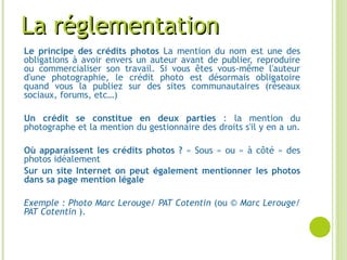 La réglementationLa réglementation
Le principe des crédits photos La mention du nom est une des
obligations à avoir envers un auteur avant de publier, reproduire
ou commercialiser son travail. Si vous êtes vous-même l'auteur
d'une photographie, le crédit photo est désormais obligatoire
quand vous la publiez sur des sites communautaires (réseaux
sociaux, forums, etc…)
Un crédit se constitue en deux parties : la mention du
photographe et la mention du gestionnaire des droits s'il y en a un.
Où apparaissent les crédits photos ? « Sous » ou « à côté » des
photos idéalement
Sur un site Internet on peut également mentionner les photos
dans sa page mention légale
Exemple : Photo Marc Lerouge/ PAT Cotentin (ou © Marc Lerouge/
PAT Cotentin ).
 