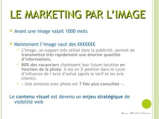 LE MARKETING PAR L’IMAGELE MARKETING PAR L’IMAGE
 Avant une image valait 1000 mots
 Maintenant l’image vaut des €€€€€€€
 L’image, un support très utilisé dans la publicité, permet de
transmettre très rapidement une énorme quantité
d’informations.
 80% des vacanciers choisissent leur future location en
fonction de la photo. Il est en 3e
position dans le cycle
d’influence de l’acte d’achat (après le tarif et les avis
clients).
 « Une annonce avec photo est 7 fois plus consultée ».
Le contenu visuel est devenu un enjeu stratégique de
visibilité web
Source : Abritel et leboncoin
 
