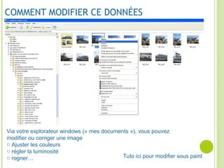 COMMENT MODIFIER CE DONNÉES
Via votre explorateur windows (« mes documents »), vous pouvez
modifier ou corriger une image
o Ajuster les couleurs
o régler la luminosité
o rogner… Tuto ici pour modifier sous paint
 