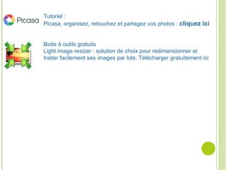Tutoriel :
Picasa, organisez, retouchez et partagez vos photos : cliquez ici
Boite à outils gratuits
Light image resizer : solution de choix pour redimensionner et
traiter facilement ses images par lots. Télécharger gratuitement ici
 