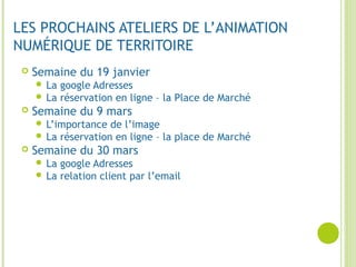 LES PROCHAINS ATELIERS DE L’ANIMATION
NUMÉRIQUE DE TERRITOIRE
 Semaine du 19 janvier
 La google Adresses
 La réservation en ligne – la Place de Marché
 Semaine du 9 mars
 L’importance de l’image
 La réservation en ligne – la place de Marché
 Semaine du 30 mars
 La google Adresses
 La relation client par l’email
 