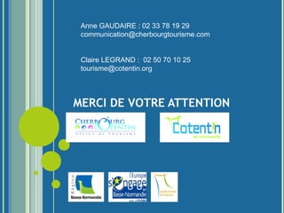 MERCI DE VOTRE ATTENTION
Des questions :
Anne GAUDAIRE : 02 33 78 19 29
communication@cherbourgtourisme.com
Claire LEGRAND : 02 50 70 10 25
tourisme@cotentin.org
Cette action est financée par :
 
