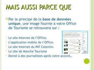 MAIS AUSSI PARCE QUEMAIS AUSSI PARCE QUE
 Par le principe de la base de données
unique, une image fournie à votre Office
de Tourisme se retrouvera sur :
 Le site Internet de l’Office.
 L’application mobile de l’Office.
 Le site Internet du PAT Cotentin.
 Le site de Manche Tourisme
 Donné à des journalistes après votre accord…
 