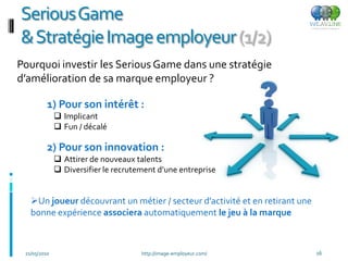 SeriousGame
& Stratégie Image employeur (1/2)
Pourquoi investir les Serious Game dans une stratégie
d’amélioration de sa marque employeur ?

          1) Pour son intérêt :
               Implicant
               Fun / décalé

          2) Pour son innovation :
               Attirer de nouveaux talents
               Diversifier le recrutement d’une entreprise


   Un joueur découvrant un métier / secteur d’activité et en retirant une
   bonne expérience associera automatiquement le jeu à la marque



 21/05/2010                           http://image-employeur.com/            16
 