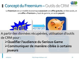 Concept du Freemium –Outils de CRM
   Le freemium est un modèle économique associant une offre gratuite, en libre accès, et
                une offre « Premium », haut de gamme, en accès payant.




                                   Pour aller plus
                                    loin dans le
A partir des données récupérées, utilisation d’outils
                                         jeu

de CRM pour :                       2 phase du jeu :            ème

                                   Récupération de
   Qualifier l’audience du Serious Game
                 ère
             1 phase du jeu :
                                        données
           Inscription libre et
   Communiquer de manière ciblée àpromotion,
           sans engagement         Formulaire certains
                                  (diplôme,
                                              à remplir

    joueurs                               etc.)


   21/05/2010                     http://image-employeur.com/                    20
 