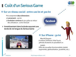 Coût d’un SeriousGame
 Sur un réseau social : entre 100 k€ et 300 k€
     Prix comportant deux dimensions :
     1) Lancement : 100 k€
     2) Evolution continue du jeu grâce au retour
        des utilisateurs : 10 k€ mensuel

 Investissement dans la durée assurant une
  durée de vie longue du Serious Game


                                                       Sur iPhone : 50 k€
                                                        Marché français :
                                                      6 millions d’iPhone / iPod Touch,
                                                      30% des étudiants en possèdent un
                                                        Intérêt :
                                                      Offre de nouvelles fonctionnalités (réalité
                                                      augmentée, géolocalisation, jouabilité, etc.)


    21/05/2010                          http://image-employeur.com/                               22
 