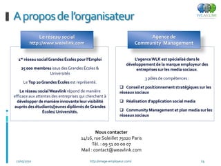 A propos de l’organisateur
              Le réseau social                                                Agence de
         http://www.weavlink.com                                         Community Management


  1er réseau social Grandes Écoles pour l’Emploi                      L’agence WLK est spécialisé dans le
                                                                  développement de la marque employeur des
    25 000 membres issus des Grandes Écoles &                          entreprises sur les media sociaux.
                 Universités
                                                                            3 pôles de compétences :
     Le Top 20 Grandes Écoles est représenté.
                                                               Conseil et positionnement stratégiques sur les
    Le réseau social Weavlink répond de manière               réseaux sociaux
efficace aux attentes des entreprises qui cherchent à
  développer de manière innovante leur visibilité              Réalisation d’application social media
auprès des étudiants/jeunes diplômés de Grandes
                 Écoles/ Universités.                          Community Management et plan media sur les
                                                              réseaux sociaux


                                              Nous contacter
                                      14/16, rue Soleillet 75020 Paris
                                            Tél. : 09 51 00 00 07
                                      Mail : contact@weavlink.com

 21/05/2010                                http://image-employeur.com/                                   24
 
