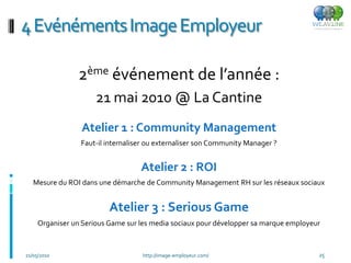 4 Evénéments Image Employeur

                 2ème événement de l’année :
                      21 mai 2010 @ La Cantine
                 Atelier 1 : Community Management
                 Faut-il internaliser ou externaliser son Community Manager ?


                                   Atelier 2 : ROI
   Mesure du ROI dans une démarche de Community Management RH sur les réseaux sociaux


                          Atelier 3 : Serious Game
     Organiser un Serious Game sur les media sociaux pour développer sa marque employeur



21/05/2010                         http://image-employeur.com/                         25
 