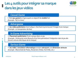 Les 4 outils pour intégrer sa marque
dans les jeux vidéos
        Casual Game
   • Petit jeu gratuit en ligne ayant un objectif de viralité fort
   (Exemple : Paf le chien)

        Advergame
    • Jeu vidéo publicitaire à but ludique cherchant à promouvoir l’image d’une marque
    (Exemple : Le transpirateur de Axe)

        In Game Advertising
    • Placement publicitaire d’une marque dans un jeu
    (Exemple : Partenariat entre Renault et les Sims permettant l’intégration dans le jeu des
    futures voitures électriques de la marque)

        Serious Game
    • Jeu vidéo / simulation informatique rendant attrayant une dimension sérieuse
    (Exemple : Moonshield de Thales, Reveal de L’Oréal, FarmVille, etc.)


21/05/2010                             http://image-employeur.com/
                                                                                                7
 
