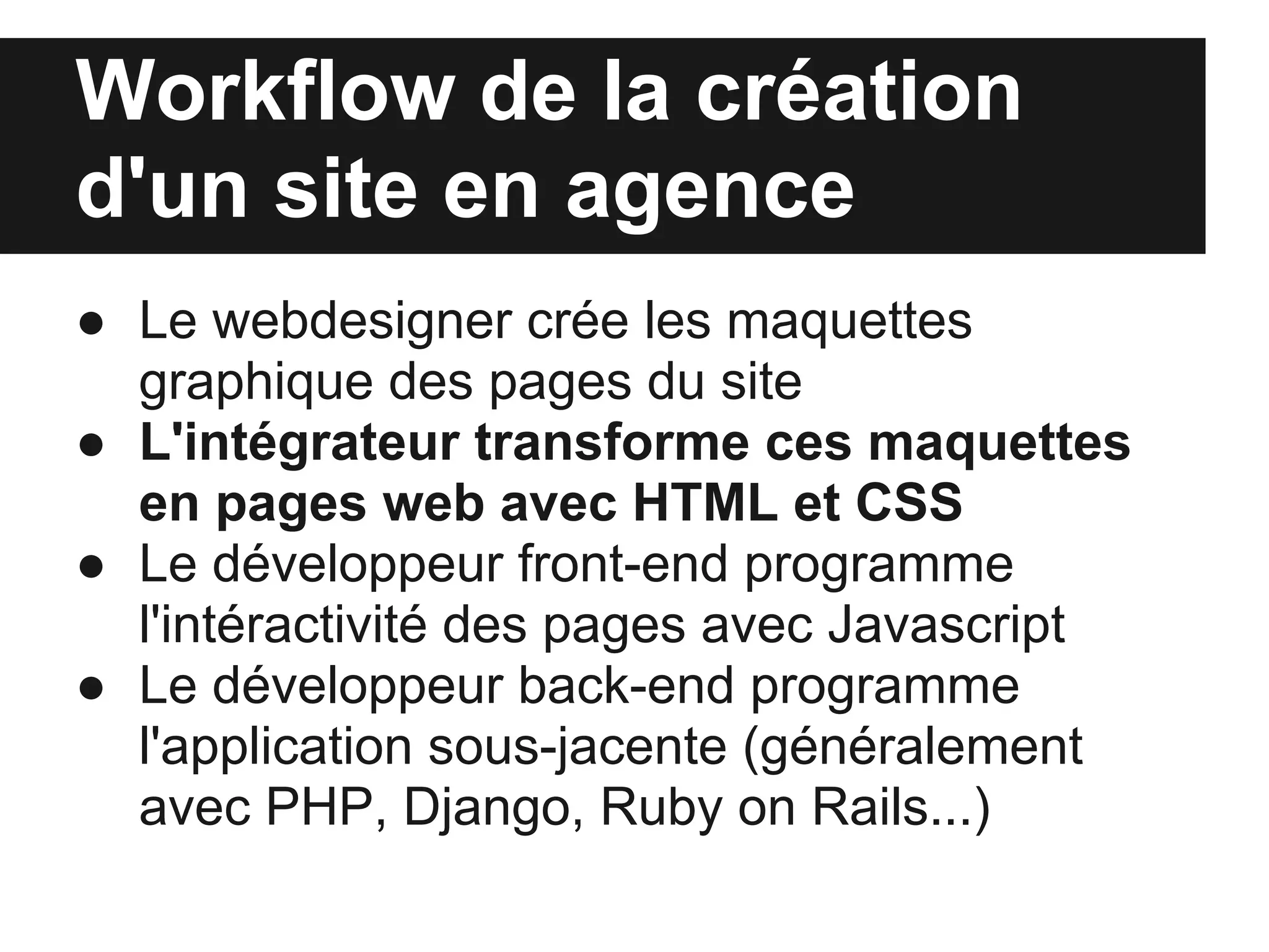 Workflow de la création
d'un site en agence
● Le webdesigner crée les maquettes
  graphique des pages du site
● L'intégrateur transforme ces maquettes
  en pages web avec HTML et CSS
● Le développeur front-end programme
  l'intéractivité des pages avec Javascript
● Le développeur back-end programme
  l'application sous-jacente (généralement
  avec PHP, Django, Ruby on Rails...)
 