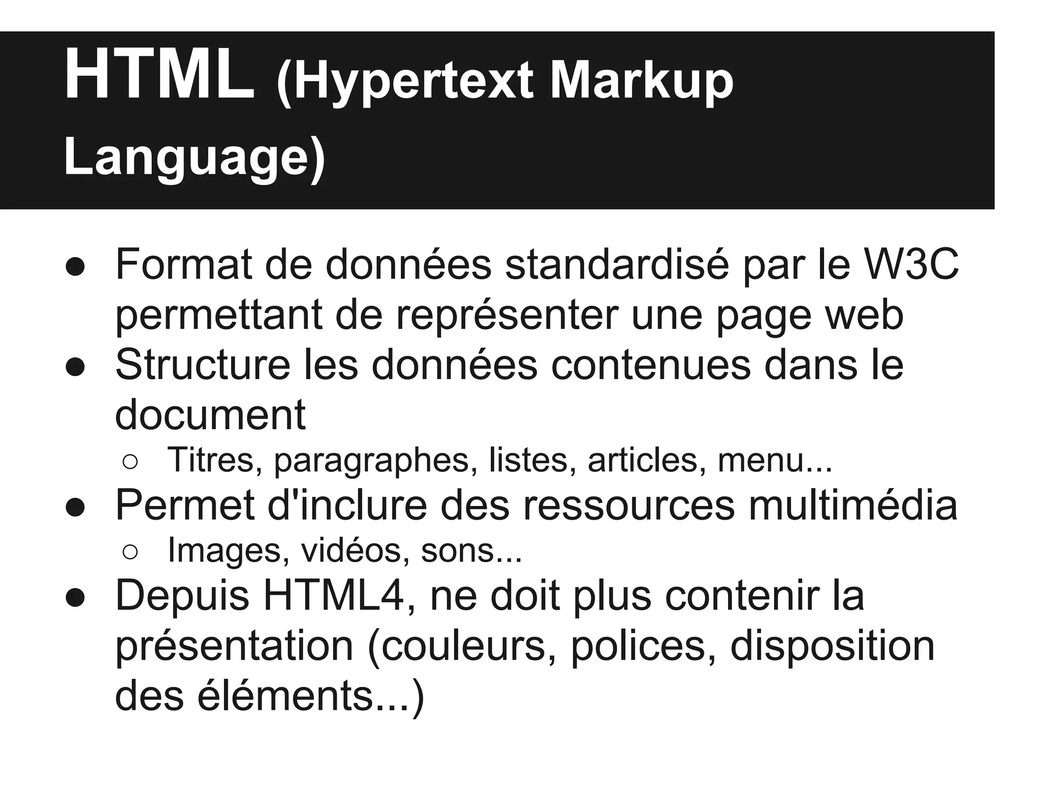 HTML (Hypertext Markup
Language)

● Format de données standardisé par le W3C
  permettant de représenter une page web
● Structure les données contenues dans le
  document
   ○ Titres, paragraphes, listes, articles, menu...
● Permet d'inclure des ressources multimédia
   ○ Images, vidéos, sons...
● Depuis HTML4, ne doit plus contenir la
  présentation (couleurs, polices, disposition
  des éléments...)
 