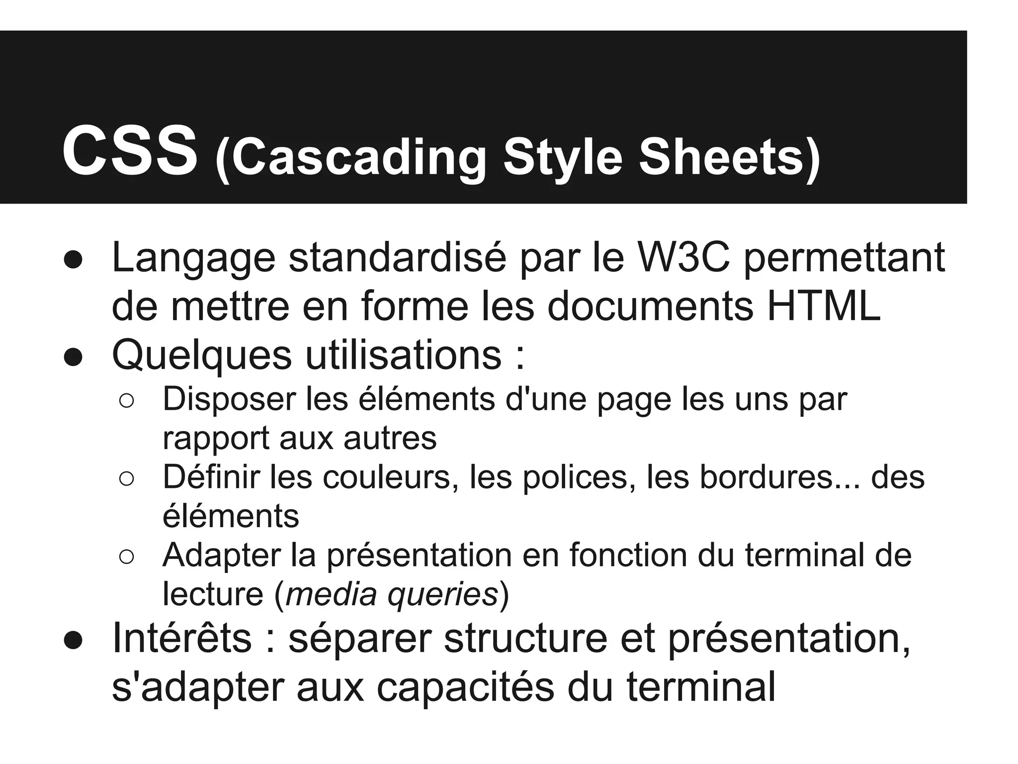 CSS (Cascading Style Sheets)
● Langage standardisé par le W3C permettant
  de mettre en forme les documents HTML
● Quelques utilisations :
   ○ Disposer les éléments d'une page les uns par
     rapport aux autres
   ○ Définir les couleurs, les polices, les bordures... des
     éléments
   ○ Adapter la présentation en fonction du terminal de
     lecture (media queries)
● Intérêts : séparer structure et présentation,
  s'adapter aux capacités du terminal
 