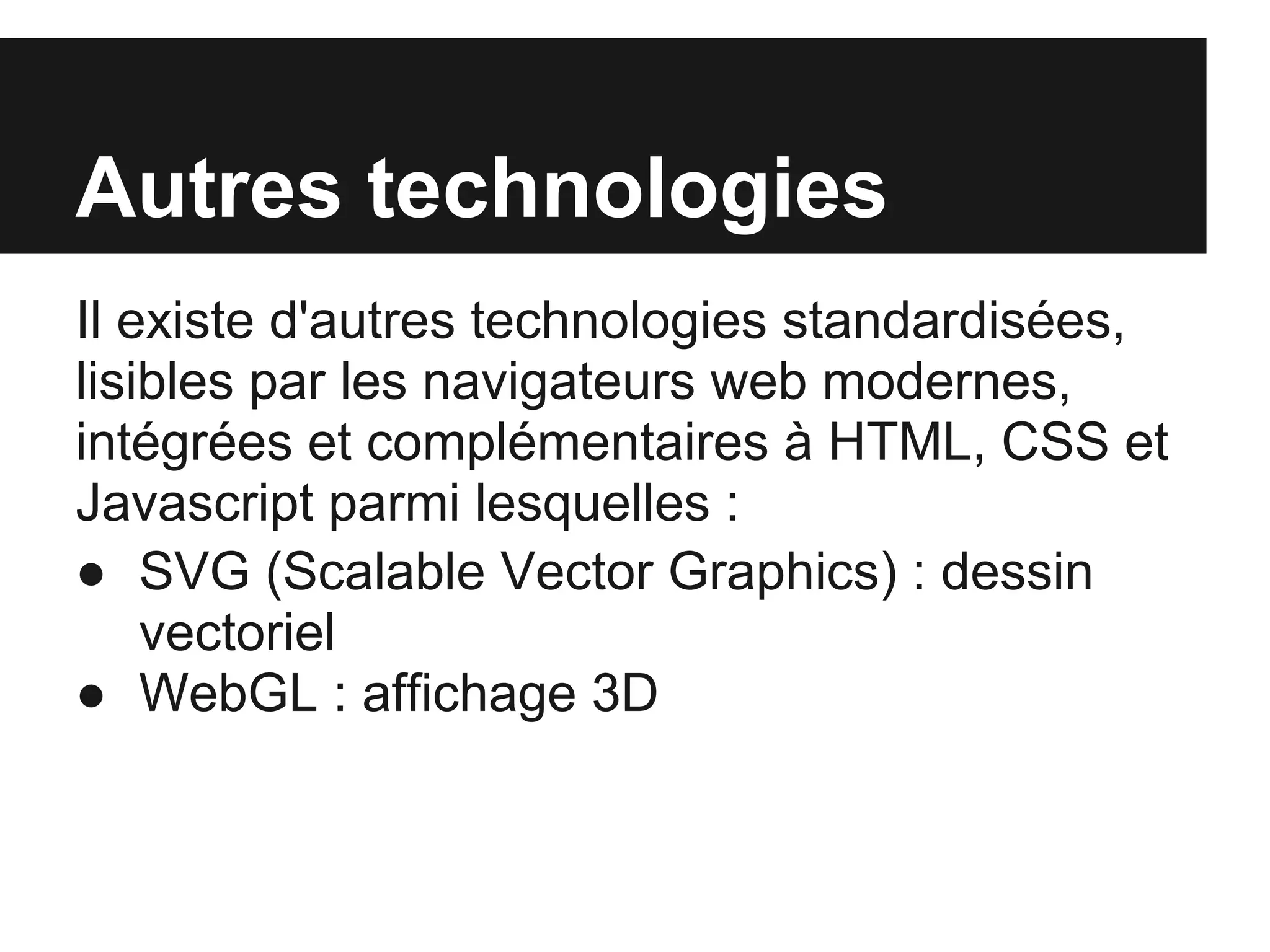 Autres technologies
Il existe d'autres technologies standardisées,
lisibles par les navigateurs web modernes,
intégrées et complémentaires à HTML, CSS et
Javascript parmi lesquelles :
● SVG (Scalable Vector Graphics) : dessin
    vectoriel
● WebGL : affichage 3D
 