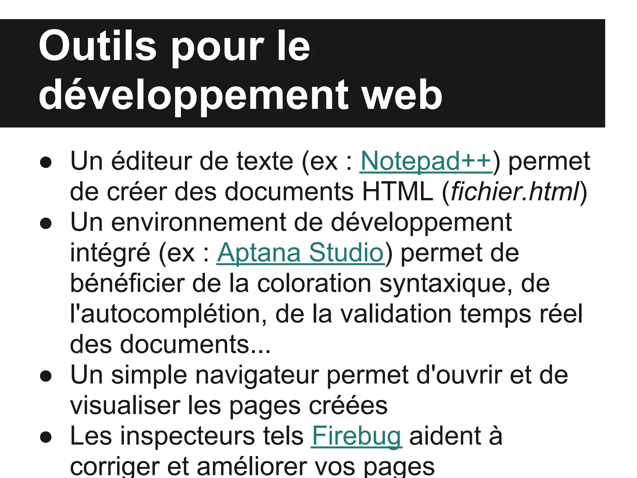Outils pour le
développement web
● Un éditeur de texte (ex : Notepad++) permet
  de créer des documents HTML (fichier.html)
● Un environnement de développement
  intégré (ex : Aptana Studio) permet de
  bénéficier de la coloration syntaxique, de
  l'autocomplétion, de la validation temps réel
  des documents...
● Un simple navigateur permet d'ouvrir et de
  visualiser les pages créées
● Les inspecteurs tels Firebug aident à
  corriger et améliorer vos pages
 