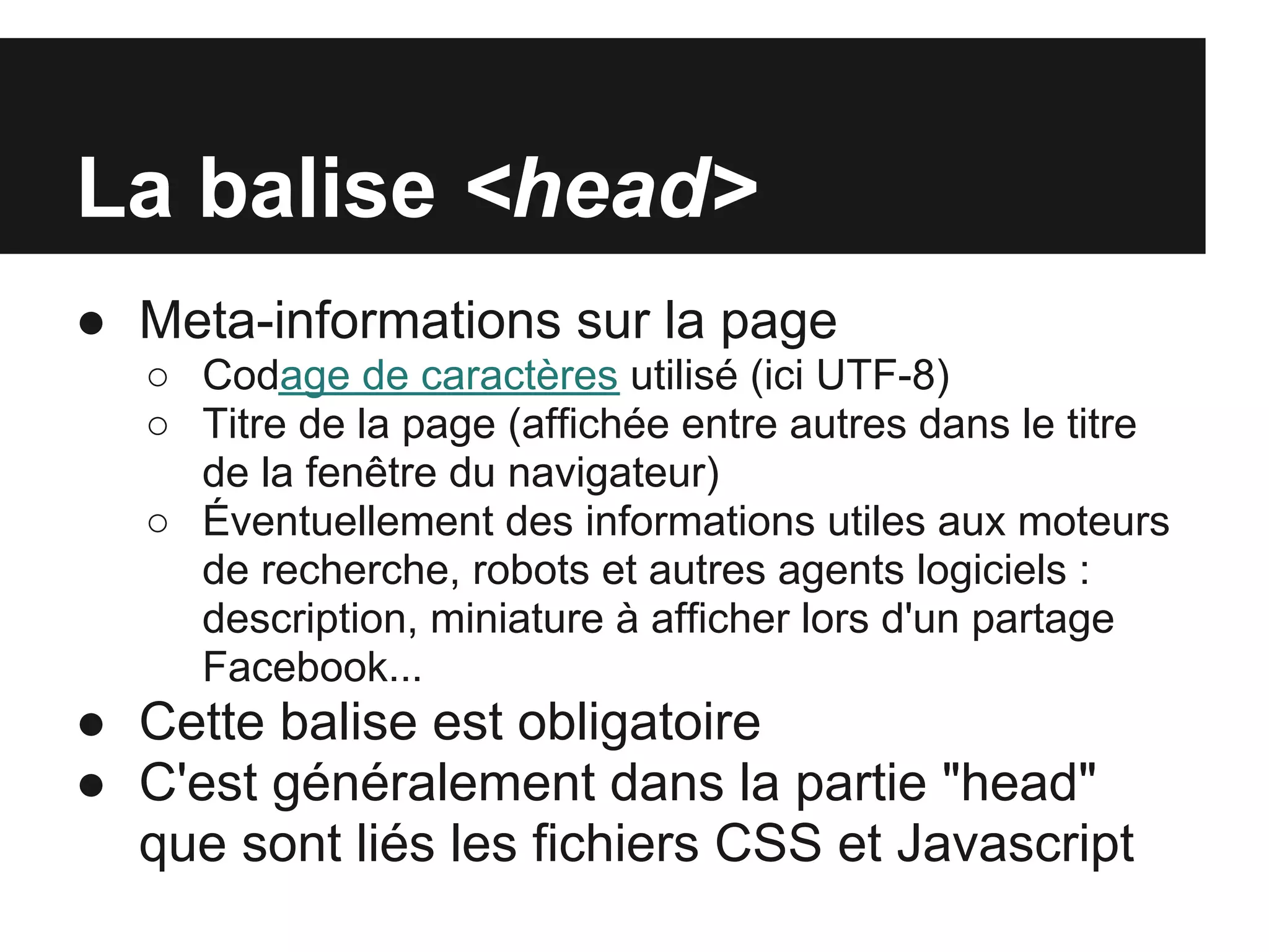 La balise <head>
● Meta-informations sur la page
   ○ Codage de caractères utilisé (ici UTF-8)
   ○ Titre de la page (affichée entre autres dans le titre
     de la fenêtre du navigateur)
   ○ Éventuellement des informations utiles aux moteurs
     de recherche, robots et autres agents logiciels :
     description, miniature à afficher lors d'un partage
     Facebook...
● Cette balise est obligatoire
● C'est généralement dans la partie "head"
  que sont liés les fichiers CSS et Javascript
 