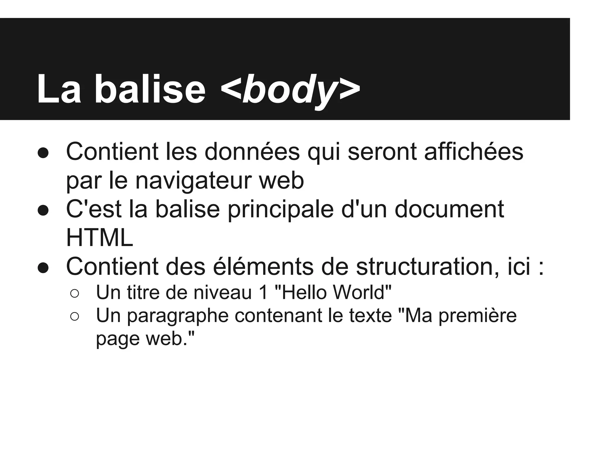 La balise <body>
● Contient les données qui seront affichées
  par le navigateur web
● C'est la balise principale d'un document
  HTML
● Contient des éléments de structuration, ici :
   ○ Un titre de niveau 1 "Hello World"
   ○ Un paragraphe contenant le texte "Ma première
     page web."
 