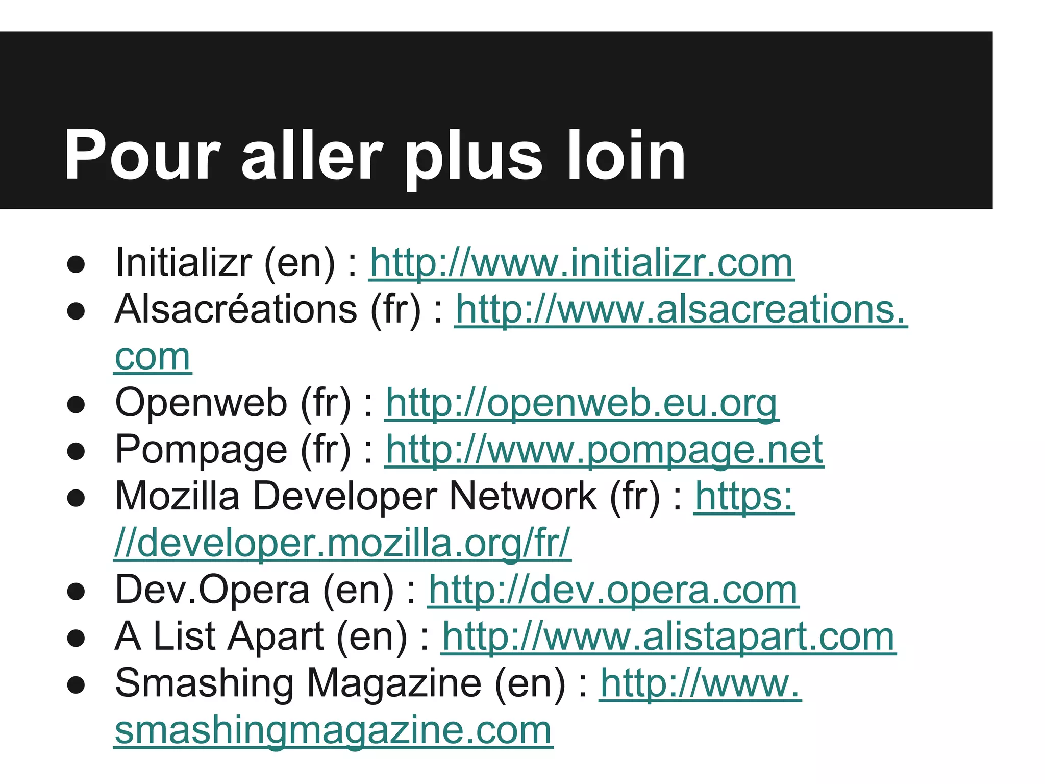 Pour aller plus loin
● Initializr (en) : http://www.initializr.com
● Alsacréations (fr) : http://www.alsacreations.
  com
● Openweb (fr) : http://openweb.eu.org
● Pompage (fr) : http://www.pompage.net
● Mozilla Developer Network (fr) : https:
  //developer.mozilla.org/fr/
● Dev.Opera (en) : http://dev.opera.com
● A List Apart (en) : http://www.alistapart.com
● Smashing Magazine (en) : http://www.
  smashingmagazine.com
 