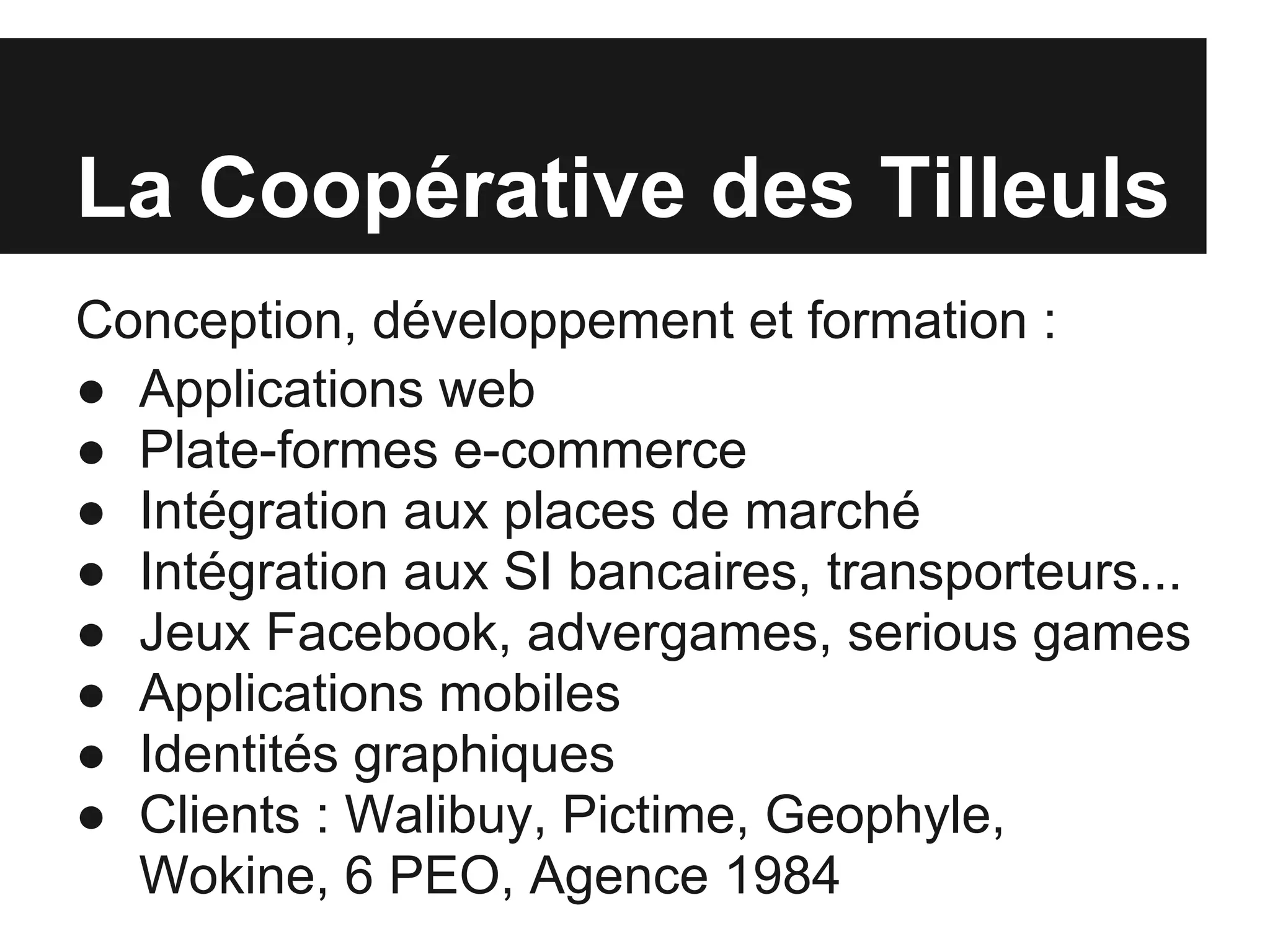La Coopérative des Tilleuls
Conception, développement et formation :
● Applications web
● Plate-formes e-commerce
● Intégration aux places de marché
● Intégration aux SI bancaires, transporteurs...
● Jeux Facebook, advergames, serious games
● Applications mobiles
● Identités graphiques
● Clients : Walibuy, Pictime, Geophyle,
  Wokine, 6 PEO, Agence 1984
 