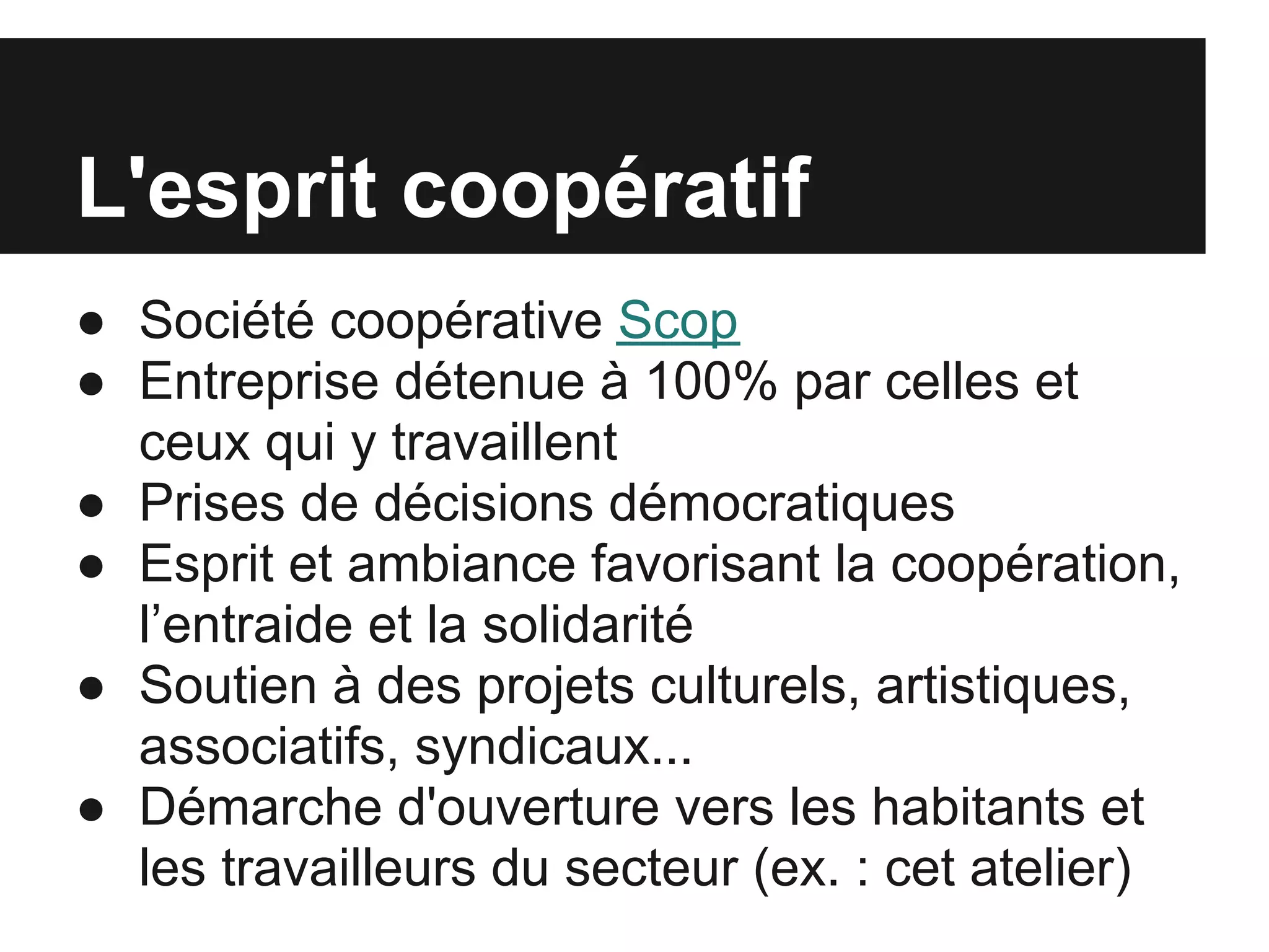 L'esprit coopératif
● Société coopérative Scop
● Entreprise détenue à 100% par celles et
  ceux qui y travaillent
● Prises de décisions démocratiques
● Esprit et ambiance favorisant la coopération,
  l’entraide et la solidarité
● Soutien à des projets culturels, artistiques,
  associatifs, syndicaux...
● Démarche d'ouverture vers les habitants et
  les travailleurs du secteur (ex. : cet atelier)
 