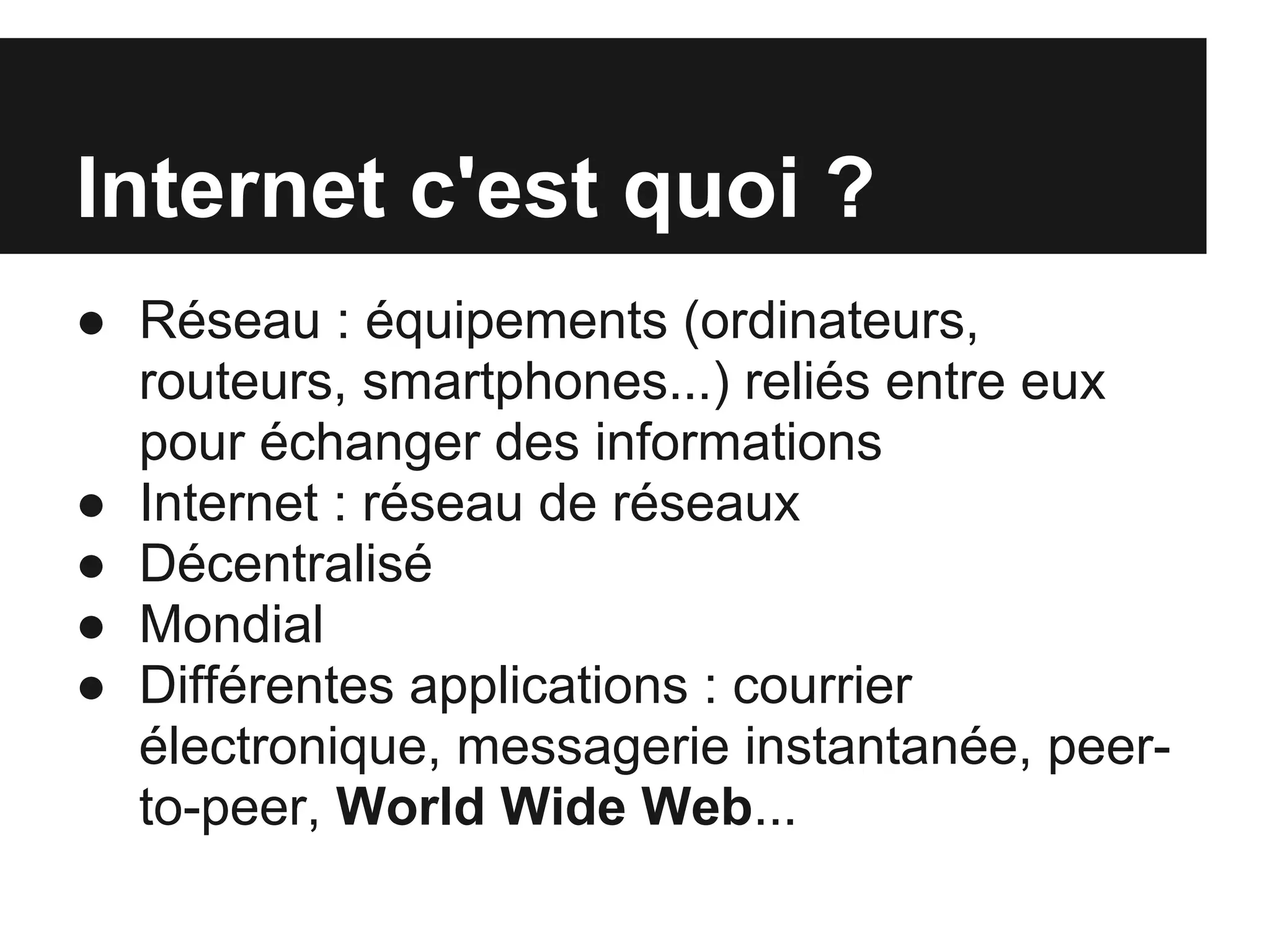 Internet c'est quoi ?
● Réseau : équipements (ordinateurs,
  routeurs, smartphones...) reliés entre eux
  pour échanger des informations
● Internet : réseau de réseaux
● Décentralisé
● Mondial
● Différentes applications : courrier
  électronique, messagerie instantanée, peer-
  to-peer, World Wide Web...
 