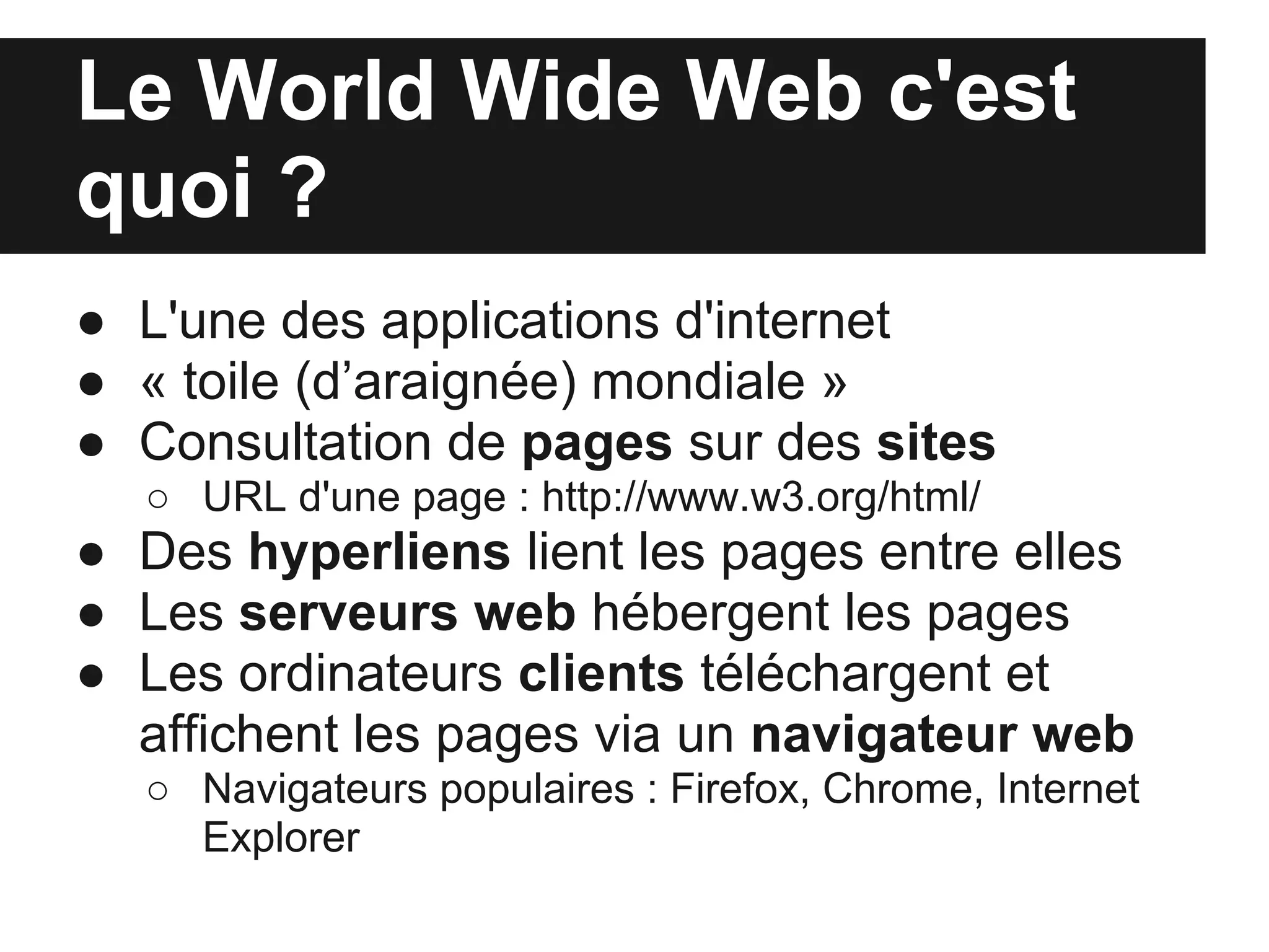 Le World Wide Web c'est
quoi ?
● L'une des applications d'internet
● « toile (d’araignée) mondiale »
● Consultation de pages sur des sites
  ○ URL d'une page : http://www.w3.org/html/
● Des hyperliens lient les pages entre elles
● Les serveurs web hébergent les pages
● Les ordinateurs clients téléchargent et
  affichent les pages via un navigateur web
  ○ Navigateurs populaires : Firefox, Chrome, Internet
    Explorer
 