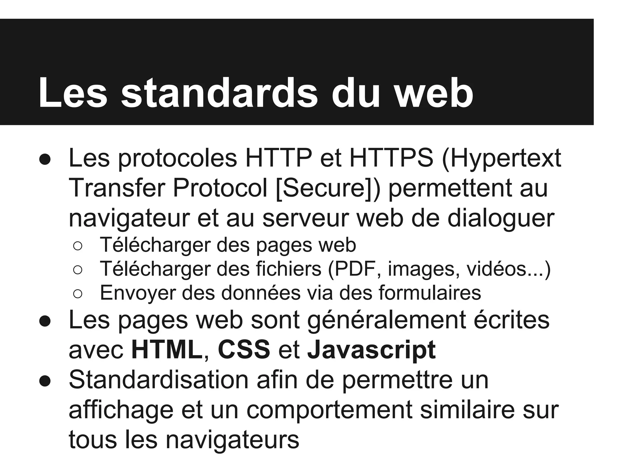 Les standards du web
● Les protocoles HTTP et HTTPS (Hypertext
  Transfer Protocol [Secure]) permettent au
  navigateur et au serveur web de dialoguer
  ○ Télécharger des pages web
  ○ Télécharger des fichiers (PDF, images, vidéos...)
  ○ Envoyer des données via des formulaires
● Les pages web sont généralement écrites
  avec HTML, CSS et Javascript
● Standardisation afin de permettre un
  affichage et un comportement similaire sur
  tous les navigateurs
 