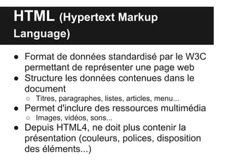 HTML (Hypertext Markup
Language)

● Format de données standardisé par le W3C
  permettant de représenter une page web
● Structure les données contenues dans le
  document
   ○ Titres, paragraphes, listes, articles, menu...
● Permet d'inclure des ressources multimédia
   ○ Images, vidéos, sons...
● Depuis HTML4, ne doit plus contenir la
  présentation (couleurs, polices, disposition
  des éléments...)
 