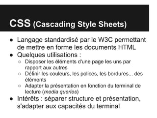 CSS (Cascading Style Sheets)
● Langage standardisé par le W3C permettant
  de mettre en forme les documents HTML
● Quelques utilisations :
   ○ Disposer les éléments d'une page les uns par
     rapport aux autres
   ○ Définir les couleurs, les polices, les bordures... des
     éléments
   ○ Adapter la présentation en fonction du terminal de
     lecture (media queries)
● Intérêts : séparer structure et présentation,
  s'adapter aux capacités du terminal
 