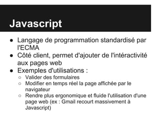 Javascript
● Langage de programmation standardisé par
  l'ECMA
● Côté client, permet d'ajouter de l'intéractivité
  aux pages web
● Exemples d'utilisations :
   ○ Valider des formulaires
   ○ Modifier en temps réel la page affichée par le
     navigateur
   ○ Rendre plus ergonomique et fluide l'utilisation d'une
     page web (ex : Gmail recourt massivement à
     Javascript)
 