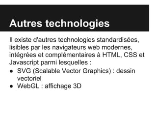 Autres technologies
Il existe d'autres technologies standardisées,
lisibles par les navigateurs web modernes,
intégrées et complémentaires à HTML, CSS et
Javascript parmi lesquelles :
● SVG (Scalable Vector Graphics) : dessin
    vectoriel
● WebGL : affichage 3D
 