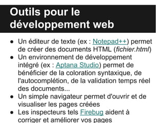 Outils pour le
développement web
● Un éditeur de texte (ex : Notepad++) permet
  de créer des documents HTML (fichier.html)
● Un environnement de développement
  intégré (ex : Aptana Studio) permet de
  bénéficier de la coloration syntaxique, de
  l'autocomplétion, de la validation temps réel
  des documents...
● Un simple navigateur permet d'ouvrir et de
  visualiser les pages créées
● Les inspecteurs tels Firebug aident à
  corriger et améliorer vos pages
 