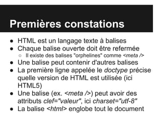 Premières constations
● HTML est un langage texte à balises
● Chaque balise ouverte doit être refermée
  ○ Il existe des balises "orphelines" comme <meta />
● Une balise peut contenir d'autres balises
● La première ligne appelée le doctype précise
  quelle version de HTML est utilisée (ici
  HTML5)
● Une balise (ex. <meta />) peut avoir des
  attributs clef="valeur", ici charset="utf-8"
● La balise <html> englobe tout le document
 