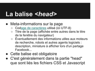 La balise <head>
● Meta-informations sur la page
   ○ Codage de caractères utilisé (ici UTF-8)
   ○ Titre de la page (affichée entre autres dans le titre
     de la fenêtre du navigateur)
   ○ Éventuellement des informations utiles aux moteurs
     de recherche, robots et autres agents logiciels :
     description, miniature à afficher lors d'un partage
     Facebook...
● Cette balise est obligatoire
● C'est généralement dans la partie "head"
  que sont liés les fichiers CSS et Javascript
 