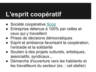 L'esprit coopératif
● Société coopérative Scop
● Entreprise détenue à 100% par celles et
  ceux qui y travaillent
● Prises de décisions démocratiques
● Esprit et ambiance favorisant la coopération,
  l’entraide et la solidarité
● Soutien à des projets culturels, artistiques,
  associatifs, syndicaux...
● Démarche d'ouverture vers les habitants et
  les travailleurs du secteur (ex. : cet atelier)
 