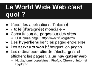 Le World Wide Web c'est
quoi ?
● L'une des applications d'internet
● « toile (d’araignée) mondiale »
● Consultation de pages sur des sites
  ○ URL d'une page : http://www.w3.org/html/
● Des hyperliens lient les pages entre elles
● Les serveurs web hébergent les pages
● Les ordinateurs clients téléchargent et
  affichent les pages via un navigateur web
  ○ Navigateurs populaires : Firefox, Chrome, Internet
    Explorer
 