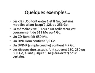 Quelques exemples…
• Les clés USB font entre 1 et 8 Go, certains
modèles allant jusqu'à 128 ou 256 Go.
• La mémoire vive (RAM) d'un ordinateur est
couramment de 512 Mo ou 4 Go.
• Un CD-Rom fait 650 Mo.
• Un DVD-Rom contient 8,5 Go.
• Un DVD-R (simple couche) contient 4,7 Go.
• Les disques durs actuels font souvent 150, 250 ou
500 Go, allant jusqu'à 1 To (Téra-octet) pour
certains.
 