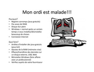 Mon ordi est malade!!!
Pourquoi?
• Registre corrompu (jeux gratuits)
• Pas assez de RAM
• Disque dur plein
• Windows = normal après un certain
temps si vous installez/désinstallez
beaucoup de choses
• Connexion Internet
Quoi faire?
• Arrêtez d’installer des jeux gratuits
(pourriel)
• Ajoutez de la RAM (mémoire vive)
• Effacez/transférez des données sur
un disque externe, USB, Web
• Réinstallez Windows (faire affaire
avec un professionnel)
• Vérifiez auprès de votre fournisseur
 