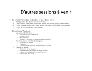 D’autres sessions à venir
• Le fonctionnement de l’ordinateur et le poste de travail :
• Composantes d’un système micro-ordinateur
• Unité centrale, carte mère, mémoires, disque dur, disque optique, carte réseau
• Unités d’entrée et de sortie (clavier, souris, moniteur, imprimantes, haut-parleurs)
• Unités de stockage et leur manipulation
• Définition de Windows
– Lancement de Windows :
• Éléments du bureau de Windows
• Barre des tâches
• Menu Démarrer
• Ouverture d’un dossier ou lancement d’une application
– Fenêtres, menus et boîtes de dialogue :
• Éléments d’une fenêtre
• Vocabulaire
• Agrandissement, réduction, déplacement d’une fenêtre
– Gestion du bureau :
• Modification de l’arrière-plan
• Personnalisation de l’écran et de l’écran de veille
• Déplacement, réorganisation et ajout d’icônes
• Configuration de la souris
 